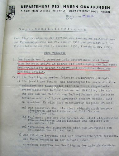 Am 25.1.1962 bewilligte das Departement des Innern des Kantons Graubünden - auf Grundlage des Gesuches vom 7.12.1961 - den Betrieb des "Trainerskiliftes Sedrun-Valtgeva". Interessant: "Das ständige Personal soll aus Schweizerbürgern bestehen, die ihren Wohnsitz in der Schweiz haben." Auch seltsam: Der Lift lief [url=http://www.jacomet.ch/themen/skilift/album/displayimage.php?pos=-2304]laut dieser Quelle[/url] schon zu Weihnachten 1961...

